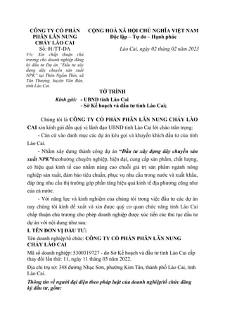 CÔNG TY CỔ PHẦN
PHÂN LÂN NUNG
CHẢY LÀO CAI
CỘNG HOÀ XÃ HỘI CHỦ NGHĨA VIỆT NAM
Độc lập – Tự do – Hạnh phúc
Số: 01/TT-DA
V/v: Xin chấp thuận chủ
trương cho doanh nghiệp đăng
ký đầu tư Dự án “Đầu tư xây
dựng dây chuyền sản xuất
NPK” tại Thôn Ngầm Thỉn, xã
Tân Thượng, huyện Văn Bàn,
tỉnh Lào Cai.
Lào Cai, ngày 02 tháng 02 năm 2023
TỜ TRÌNH
Kính gửi: - UBND tỉnh Lào Cai
- Sở Kế hoạch và đầu tư tỉnh Lào Cai;
Chúng tôi là CÔNG TY CỔ PHẦN PHÂN LÂN NUNG CHẢY LÀO
CAI xin kính gửi đến quý vị lãnh đạo UBND tỉnh Lào Cai lời chào trân trọng:
- Căn cứ vào danh mục các dự án kêu gọi và khuyến khích đầu tư của tỉnh
Lào Cai.
- Nhằm xây dựng thành công dự án “Đầu tư xây dựng dây chuyền sản
xuất NPK”theohướng chuyên nghiệp, hiện đại, cung cấp sản phẩm, chất lượng,
có hiệu quả kinh tế cao nhằm nâng cao chuỗi giá trị sản phẩm ngành nông
nghiệp sản xuất, đảm bảo tiêu chuẩn, phục vụ nhu cầu trong nước và xuất khẩu,
đáp ứng nhu cầu thị trường góp phần tăng hiệu quả kinh tế địa phương cũng như
của cả nước.
- Với năng lực và kinh nghiệm của chúng tôi trong việc đầu tư các dự án
nay chúng tôi kính đề xuất và xin được quý cơ quan chức năng tỉnh Lào Cai
chấp thuận chủ trương cho phép doanh nghiệp được xúc tiến các thủ tục đầu tư
dự án với nội dung như sau:
I. TÊN ĐƠN VỊ ĐẦU TƯ:
Tên doanh nghiệp/tổ chức: CÔNG TY CỔ PHẦN PHÂN LÂN NUNG
CHẢY LÀO CAI
Mã số doanh nghiệp: 5300319727 - do Sở Kế hoạch và đầu tư tỉnh Lào Cai cấp
thay đổi lần thứ: 11, ngày 11 tháng 03 năm 2022.
Địa chỉ trụ sở: 348 đường Nhạc Sơn, phường Kim Tân, thành phố Lào Cai, tỉnh
Lào Cai.
Thông tin về người đại diện theo pháp luật của doanh nghiệp/tổ chức đăng
ký đầu tư, gồm:
 