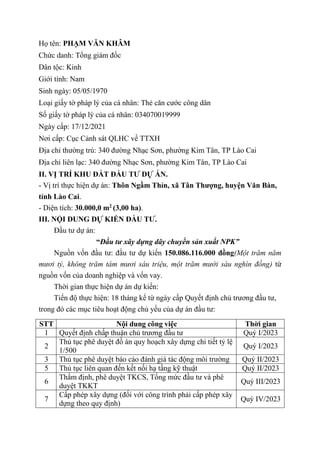 Họ tên: PHẠM VĂN KHÂM
Chức danh: Tổng giám đốc
Dân tộc: Kinh
Giới tính: Nam
Sinh ngày: 05/05/1970
Loại giấy tờ pháp lý của cá nhân: Thẻ căn cước công dân
Số giấy tờ pháp lý của cá nhân: 034070019999
Ngày cấp: 17/12/2021
Nơi cấp: Cục Cảnh sát QLHC về TTXH
Địa chỉ thường trú: 340 đường Nhạc Sơn, phường Kim Tân, TP Lào Cai
Địa chỉ liên lạc: 340 đường Nhạc Sơn, phường Kim Tân, TP Lào Cai
II. VỊ TRÍ KHU ĐẤT ĐẦU TƯ DỰ ÁN.
- Vị trí thực hiện dự án: Thôn Ngầm Thỉn, xã Tân Thượng, huyện Văn Bàn,
tỉnh Lào Cai.
- Diện tích: 30.000,0 m2
(3,00 ha).
III. NỘI DUNG DỰ KIẾN ĐẦU TƯ.
Đầu tư dự án:
“Đầu tư xây dựng dây chuyền sản xuất NPK”
Nguồn vốn đầu tư: đầu tư dự kiến 150.086.116.000 đồng(Một trăm năm
mươi tỷ, không trăm tám mươi sáu triệu, một trăm mười sáu nghìn đồng) từ
nguồn vốn của doanh nghiệp và vốn vay.
Thời gian thực hiện dự án dự kiến:
Tiến độ thực hiện: 18 tháng kể từ ngày cấp Quyết định chủ trương đầu tư,
trong đó các mục tiêu hoạt động chủ yếu của dự án đầu tư:
STT Nội dung công việc Thời gian
1 Quyết định chấp thuận chủ trương đầu tư Quý I/2023
2
Thủ tục phê duyệt đồ án quy hoạch xây dựng chi tiết tỷ lệ
1/500
Quý I/2023
3 Thủ tục phê duyệt báo cáo đánh giá tác động môi trường Quý II/2023
5 Thủ tục liên quan đến kết nối hạ tầng kỹ thuật Quý II/2023
6
Thẩm định, phê duyệt TKCS, Tổng mức đầu tư và phê
duyệt TKKT
Quý III/2023
7
Cấp phép xây dựng (đối với công trình phải cấp phép xây
dựng theo quy định)
Quý IV/2023
 