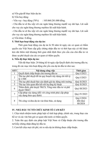 a) Vốn góp để thực hiện dự án:
b) Vốn huy động:
- Vốn vay - huy động (70%) : 105.060.281.000 đồng.
- Chủ đầu tư sẽ thu xếp với các ngân hàng thương mạiđể vay dài hạn. Lãi suất
cho vay các ngân hàng thương mạitheo lãi suất hiện hành.
- Chủ đầu tư sẽ thu xếp với các ngân hàng thương mạiđể vay dài hạn. Lãi suất
cho vay các ngân hàng thương mạitheo lãi suất hiện hành.
c) Vốn khác: 0 đồng.
5. Thời hạn hoạt động của dự án:
Thời gian hoạt động của dự án là 50 năm từ ngày các cơ quan có thẩm
quyền của Việt Nam cấp giấy chứng nhận đầu tư và thời hạn này có thể được
kéo dài thêm một khoảng thời gian nhất định theo yêu cầu của chủ đầu tư và
được sự phê duyệt của các cơ quan có thẩm quyền.
6. Tiến độ thực hiện dự án:
Tiến độ thực hiện: 24 tháng kể từ ngày cấp Quyết định chủ trương đầu tư,
trong đó các mục tiêu hoạt động chủ yếu của dự án đầu tư như sau:
STT Nội dung công việc Thời gian
1 Quyết định chấp thuận chủ trương đầu tư Quý I/2023
2
Thủ tục phê duyệt đồ án quy hoạch xây dựng chi tiết tỷ
lệ 1/500
Quý I/2023
3 Thủ tục phê duyệt báo cáo đánh giá tác động môi trường Quý II/2023
5 Thủ tục liên quan đến kết nối hạ tầng kỹ thuật Quý II/2023
6
Thẩm định, phê duyệt TKCS, Tổng mức đầu tư và phê
duyệt TKKT
Quý III/2023
7
Cấp phép xây dựng (đối với công trình phải cấp phép
xây dựng theo quy định)
Quý IV/2023
8 Thi công và đưa dự án vào khai thác, sử dụng
Quý I/2024
đến Quý
III/2024
IV. NHÀ ĐẦU TƯ/TỔ CHỨC KINH TẾ CAM KẾT
1. Chịu trách nhiệm trước pháp luật về tính hợp pháp, chính xác, trung thực của
hồ sơ và các văn bản gửi cơ quan nhà nước có thẩm quyền.
2. Tuân thủ quy định của pháp luật Việt Nam và Chấp thuận chủ trương đầu
tư/Giấy chứng nhận đăng ký đầu tư.
3. Cam kết chịu mọi chi phí, rủi ro nếu dự án không được chấp thuận.
 
