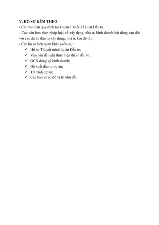 V. HỒ SƠ KÈM THEO
- Các văn bản quy định tại khoản 1 Điều 33 Luật Đầu tư.
- Các văn bản theo pháp luật về xây dựng, nhà ở, kinh doanh bất động sản đối
với các dự án đầu tư xây dựng, nhà ở, khu đô thị.
- Các hồ sơ liên quan khác (nếu có):
 Hồ sơ Thuyết minh dự án Đầu tư;
 Văn bản đề nghị thực hiện dự án đầu tư;
 GCN đăng ký kinh doanh;
 Đề xuất đầu tư dự án;
 Tờ trình dự án;
 Các bản vẽ sơ đồ vị trí khu đất.
 