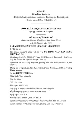 Mẫu A.I.3
Đề xuất dự án đầu tư
(Dự án thuộc diện chấp thuận chủ trương đầu tư do nhà đầu tư đề xuất)
(Điểm d khoản 1 Điều 33 Luật Đầu tư)
_____________________
CỘNG HOÀ XÃ HỘI CHỦ NGHĨA VIỆT NAM
Độc lập – Tự do – Hạnh phúc
----------------
ĐỀ XUẤT DỰ ÁN ĐẦU TƯ
(Kèm theo Văn bản đề nghị thực hiện dự án đầu tư
ngày 02 tháng 02 năm 2023)
I. NHÀ ĐẦU TƯ /HÌNH THỨC LỰA CHỌN NHÀ ĐẦU TƯ
1. Nhà đầu tư:
Tên doanh nghiệp/tổ chức: CÔNG TY CỔ PHẦN PHÂN LÂN NUNG
CHẢY LÀO CAI
Mã số doanh nghiệp: 5300319727 - do Sở Kế hoạch và đầu tư tỉnh Lào Cai cấp
thay đổi lần thứ: 11, ngày 11 tháng 03 năm 2022.
Địa chỉ trụ sở: 348 đường Nhạc Sơn, phường Kim Tân, thành phố Lào Cai, tỉnh
Lào Cai.
Thông tin về người đại diện theo pháp luật của doanh nghiệp/tổ chức đăng
ký đầu tư, gồm:
Họ tên: PHẠM VĂN KHÂM
Chức danh: Tổng giám đốc
Dân tộc: Kinh
Giới tính: Nam
Sinh ngày: 05/05/1970
Loại giấy tờ pháp lý của cá nhân: Thẻ căn cước công dân
Số giấy tờ pháp lý của cá nhân: 034070019999
Ngày cấp: 17/12/2021
Nơi cấp: Cục Cảnh sát QLHC về TTXH
Địa chỉ thường trú: 340 đường Nhạc Sơn, phường Kim Tân, TP Lào Cai
Địa chỉ liên lạc: 340 đường Nhạc Sơn, phường Kim Tân, TP Lào Cai
 