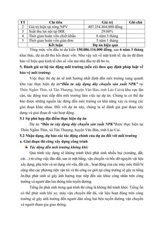 TT Chỉ tiêu Giá trị Ghi chú
2 Giá trị hiện tại ròng NPV 407.254.464.000 đồng
3 Suất thu lợi nội tại IRR 29.08%
4 Thời gian hoàn vốn chiết khấu 6 năm 3 tháng
5 Thời gian hoàn vốn giản đơn 5 năm 1 tháng
Kết luận Dự án hiệu quả
Tổng mức vốn đầu tư dự kiến 150.086.116.000 đồng, sau 6 năm 3 tháng
khai thác, dự án đã thu hồi được vốn. Như vậy xét về mặt kinh tế: dự án đã đảm
bảo về hiệu quả kinh tế cho số vốn mà nhà đầu tư đã bỏ ra.
5. Đánh giá sơ bộ tác động môi trường (nếu có) theo quy định pháp luật về
bảo vệ môi trường:
Việc thực thi dự án sẽ ảnh hưởng nhất định đến môi truờng xung quanh
khu vực thực hiện dự án“Đầu tư xây dựng dây chuyền sản xuất NPK” tại
Thôn Ngầm Thỉn, xã Tân Thượng, huyện Văn Bàn, tỉnh Lào Caivà khu vực lân
cận, tác động trực tiếp đến môi trường làm việc tại dự án. Chúng ta có thể dự
báo được những nguồn tác động đến môi trường có khả năng xảy ra trong các
giai đoạn khác nhau. Đối với dự án này, chúng ta sẽ đánh giá giai đoạn xây
dựng và giai đoạn đi vào hoạt động.
5.1 Sự phù hợp địa điểm thực hiện dự án
Dự án “Đầu tư xây dựng dây chuyền sản xuất NPK”được thực hiện tại
Thôn Ngầm Thỉn, xã Tân Thượng, huyện Văn Bàn, tỉnh Lào Cai.
5.2 Nhận dạng, dự báo các tác động chính của dự án đối với môi trường
a. Giai đoạn thi công xây dựng công trình
Tác động đến môi trường không khí:
Quá trình xây dựng sẽ không tránh khỏi phát sinh nhiều bụi (ximăng, đất,
cát…) từ công việc đào đất, san ủi mặt bằng, vận chuyển và bốc dỡ nguyên vật liệu
xây dựng, pha trộn và sử dụng vôi vữa, đất cát... hoạt động của các máy móc thiết bị
cũng như các phương tiện vận tải và thi công cơ giới tại công trường sẽ gây ra tiếng
ồn.Bụi phát sinh sẽ gây ảnh hưởng trực tiếp đến sức khỏe công nhân trên công
trường và người dân lưu thông trên tuyến đường.
Tiếng ồn phát sinh trong quá trình thi công là không thể tránh khỏi. Tiếng ồn
có thể phát sinh khi xe, máy vận chuyển đất đá, vật liệu hoạt động trên công
trường sẽ gây ảnh hưởng đến người dân sống hai bên tuyến đường vận chuyển
và người tham gia giao thông.
 