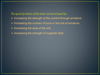 The speed of rotation of the motor can be increased by :-
 Increasing the strength of the current through armature
 Increasing the number of turns in the coil of armature.
 Increasing the area of the coil
 Increasing the strength of magnetic field
 