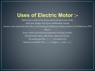 Uses of Electric Motor :-
Motors have a wide variety of uses and are found in cars, clocks,
drills, fans, fridges, hair dryers, toothbrushes, vacuum
cleaners, water pumps (for fish tanks, central heating, fire fighting) washing machines, hard disk drives, DVD
players,
electric vehicles and industrial equipment including extruder,
fork-lift trucks, lathes, mills, hoists, robots and winches.
We would expect the efficiency of a motor to be
between 70 and 85%. The wasted energy is heat and sound.
 