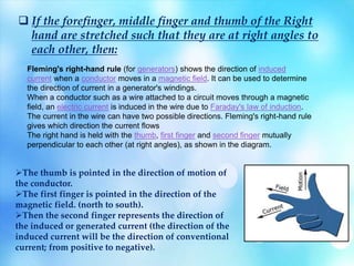  If the forefinger, middle finger and thumb of the Right
hand are stretched such that they are at right angles to
each other, then:
Fleming's right-hand rule (for generators) shows the direction of induced
current when a conductor moves in a magnetic field. It can be used to determine
the direction of current in a generator's windings.
When a conductor such as a wire attached to a circuit moves through a magnetic
field, an electric current is induced in the wire due to Faraday's law of induction.
The current in the wire can have two possible directions. Fleming's right-hand rule
gives which direction the current flows
The right hand is held with the thumb, first finger and second finger mutually
perpendicular to each other (at right angles), as shown in the diagram.
The thumb is pointed in the direction of motion of
the conductor.
The first finger is pointed in the direction of the
magnetic field. (north to south).
Then the second finger represents the direction of
the induced or generated current (the direction of the
induced current will be the direction of conventional
current; from positive to negative).
 