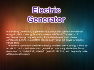Electric
Generator
In Electricity Generation, a generator is a device that converts mechanical
energy to electric energy for use in an external Circuit. The source of
mechanical energy may vary widely from a hand crank to an internal
combustion Engine . Generators provide nearly all of the power for electric
Power grids.
The reverse conversion of electrical energy into mechanical energy is done by
an electric motor, and motors and generators have many similarities. Many
motors can be mechanically driven to generate electricity and frequently make
acceptable generators.
 