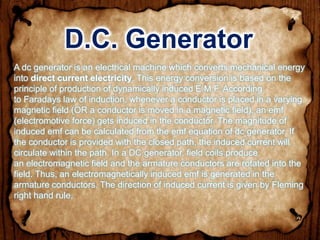D.C. Generator
A dc generator is an electrical machine which converts mechanical energy
into direct current electricity. This energy conversion is based on the
principle of production of dynamically induced E.M.F. According
to Faradays law of induction, whenever a conductor is placed in a varying
magnetic field (OR a conductor is moved in a magnetic field), an emf
(electromotive force) gets induced in the conductor. The magnitude of
induced emf can be calculated from the emf equation of dc generator. If
the conductor is provided with the closed path, the induced current will
circulate within the path. In a DC generator, field coils produce
an electromagnetic field and the armature conductors are rotated into the
field. Thus, an electromagnetically induced emf is generated in the
armature conductors. The direction of induced current is given by Fleming
right hand rule.
 