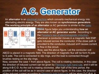 A.C. Generator
An alternator is an electrical machine which converts mechanical energy into
alternating electric energy. They are also known as synchronous generators.
The working principle of an alternator or AC generator is similar to the basic
working principle of a DC generator.Above figure helps you understanding how an
alternator or AC generator works. According to
the Faraday's law of electromagnetic induction,
whenever a conductor moves in a magnetic field EMF
gets induced across the conductor. If the close path is
provided to the conductor, induced emf causes current
to flow in the circuit.
Now, see the above figure. Let the conductor coil
ABCD is placed in a magnetic field. The direction of magnetic flux will be form N pole
to S pole. The coil is connected to slip rings, and the load is connected through
brushes resting on the slip rings.
Now, consider the case 1 from above figure. The coil is rotating clockwise, in this case
the direction of induced current can be given by Fleming's right hand rule, and it will be
along A-B-C-D. As the coil is rotating clockwise, after half of the time period, the
position of the coil will be as in second case of above figure. In this case, the direction
 