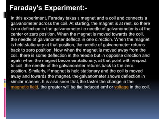 Faraday's Experiment:-
In this experiment, Faraday takes a magnet and a coil and connects a
galvanometer across the coil. At starting, the magnet is at rest, so there
is no deflection in the galvanometer i.e needle of galvanometer is at the
center or zero position. When the magnet is moved towards the coil,
the needle of galvanometer deflects in one direction. When the magnet
is held stationary at that position, the needle of galvanometer returns
back to zero position. Now when the magnet is moved away from the
coil, there is some deflection in the needle but in opposite direction and
again when the magnet becomes stationary, at that point with respect
to coil, the needle of the galvanometer returns back to the zero
position. Similarly, if magnet is held stationary and the coil is moved
away and towards the magnet, the galvanometer shows deflection in
similar manner. It is also seen that, the faster the change in the
magnetic field, the greater will be the induced emf or voltage in the coil.
 