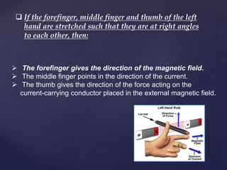  If the forefinger, middle finger and thumb of the left
hand are stretched such that they are at right angles
to each other, then:
 The forefinger gives the direction of the magnetic field.
 The middle finger points in the direction of the current.
 The thumb gives the direction of the force acting on the
current-carrying conductor placed in the external magnetic field.
 