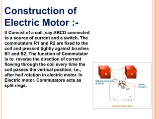 Construction of
Electric Motor :-
It Consist of a coil, say ABCD connected
to a source of current and a switch. The
commutators R1 and R2 are fixed to the
coil and pressed tightly against brushes
B1 and B2. The function of Commutator
is to reverse the direction of current
flowing through the coil every time the
coil passes the vertical position, i.e.,
after half rotation in electric motor. In
Electric motor. Commutators acts as
split rings.
 