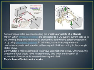 Above images helps in understanding the working principle of a Electric
motor. When armature windings are connected to a DC supply, current sets up in
the winding. Magnetic field may be provided by field winding (electromagnetism)
or by using permanent magnets. In this case, current carrying armature
conductors experience force due to the magnetic field, according to the principle
stated above.
Commutator is made segmented to achieve unidirectional torque. Otherwise, the
direction of force would have reversed every time when the direction of
movement of conductor is reversed the magnetic field.
This is how a Electric motor works!
 