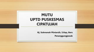 MUTU
UPTD PUSKESMAS
CIPATUJAH
Hj. Sukmanah Mintarsih, S.Kep.,Ners
Penanggungjawab
 