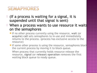 


(If a process is waiting for a signal, it is
suspended until that signal is sent)
When a process wants to use resource it waits
on the semaphores
If no other process currently using the resource, wait (or
acquire) call sets semaphores to in-use and immediately
returns to the process. (process has exclusive access to the
resource)
 If some other process is using the resource, semaphores block
the current process by moving it to block queue.
When process that currently holds resource release the
resource, signal (or release) operation removes the first
waiting block queue to ready queue.


39

 