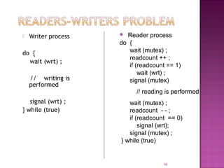 

Writer process

do {
wait (wrt) ;
// writing is
performed
signal (wrt) ;
} while (true)

Reader process
do {
wait (mutex) ;
readcount ++ ;
if (readcount == 1)
wait (wrt) ;
signal (mutex)


// reading is performed
wait (mutex) ;
readcount - - ;
if (readcount == 0)
signal (wrt);
signal (mutex) ;
} while (true)

56

 