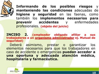 10
INCISO 2. (empleador obligado afiliar a sus
trabajadores a un organismo administrador ej. Mutual de
seguridad)
Deberá asimismo, prestar o garantizar los
elementos necesarios para que los trabajadores en
caso de accidente o emergencias puedan acceder a
una oportuna y adecuada atención médica,
hospitalaria y farmacéutica.
Informando de los posibles riesgos y
manteniendo las condiciones adecuadas de
higiene y seguridad en las faenas, como
también los implementos necesarios para
prevenir accidentes y enfermedades
profesionales. (objeto del juicio)
 