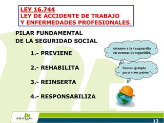 PILAR FUNDAMENTAL
DE LA SEGURIDAD SOCIAL
1.- PREVIENE
2.- REHABILITA
3.- REINSERTA
4.- RESPONSABILIZA
13
LEY 16.744
LEY DE ACCIDENTE DE TRABAJO
Y ENFERMEDADES PROFESIONALES.
estamos a la vanguardia
en normas de seguridad
Somos ejemplo
para otros países
 
