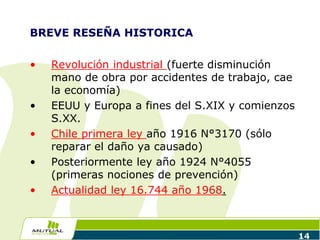 BREVE RESEÑA HISTORICA
• Revolución industrial (fuerte disminución
mano de obra por accidentes de trabajo, cae
la economía)
• EEUU y Europa a fines del S.XIX y comienzos
S.XX.
• Chile primera ley año 1916 N°3170 (sólo
reparar el daño ya causado)
• Posteriormente ley año 1924 N°4055
(primeras nociones de prevención)
• Actualidad ley 16.744 año 1968.
14
 