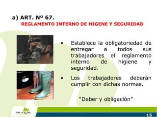 15
a) ART. Nº 67.
REGLAMENTO INTERNO DE HIGENE Y SEGURIDAD
• Establece la obligatoriedad de
entregar a todos sus
trabajadores el reglamento
interno de higiene y
seguridad.
• Los trabajadores deberán
cumplir con dichas normas.
“Deber y obligación”
 
