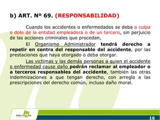 16
b) ART. Nº 69. (RESPONSABILIDAD)
Cuando los accidentes o enfermedades se deba a culpa
o dolo de la entidad empleadora o de un tercero, sin perjuicio
de las acciones criminales que procedan,
El Organismo Administrador tendrá derecho a
repetir en contra del responsable del accidente, por las
prestaciones que haya otorgado o deba otorgar.
Las victimas y las demás personas a quien el accidente
o enfermedad cause daño podrán reclamar al empleador o
a terceros responsables del accidente, también las otras
indemnizaciones a que tengan derecho, con arreglo a las
prescripciones del derecho común, incluso daño moral.
 
