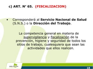 18
c) ART. N° 65. (FISCALIZACION)
• Corresponderá al Servicio Nacional de Salud
(S.N.S.) o la Dirección del Trabajo.
La competencia general en materia de
supervigilancia y fiscalización de la
prevención, higiene y seguridad de todos los
sitios de trabajo, cualesquiera que sean las
actividades que ellos realicen.
 