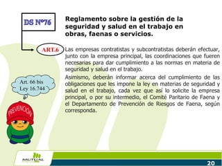 Reglamento sobre la gestión de la
seguridad y salud en el trabajo en
obras, faenas o servicios.
Las empresas contratistas y subcontratistas deberán efectuar,
junto con la empresa principal, las coordinaciones que fueren
necesarias para dar cumplimiento a las normas en materia de
seguridad y salud en el trabajo.
Asimismo, deberán informar acerca del cumplimiento de las
obligaciones que les impone la ley en materias de seguridad y
salud en el trabajo, cada vez que así lo solicite la empresa
principal, o por su intermedio, el Comité Paritario de Faena y
el Departamento de Prevención de Riesgos de Faena, según
corresponda.
20
ART.6
Art. 66 bis
Ley 16.744
 