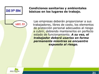 Condiciones sanitarias y ambientales
básicas en los lugares de trabajo.
Las empresas deberán proporcionar a sus
trabajadores, libres de costo, los elementos
de protección personal adecuados al riesgo
a cubrir, debiendo mantenerlos en perfecto
estado de funcionamiento. A su vez, el
trabajador deberá usarlos en forma
permanente mientras se encuentre
expuesto al riesgo.
21
ART. 53
 