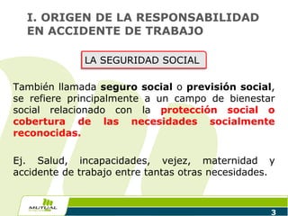 También llamada seguro social o previsión social,
se refiere principalmente a un campo de bienestar
social relacionado con la protección social o
cobertura de las necesidades socialmente
reconocidas.
Ej. Salud, incapacidades, vejez, maternidad y
accidente de trabajo entre tantas otras necesidades.
3
I. ORIGEN DE LA RESPONSABILIDAD
EN ACCIDENTE DE TRABAJO
LA SEGURIDAD SOCIAL
 