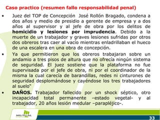 Caso practico (resumen fallo responsabilidad penal)
• Juez del TOP de Concepción José Rollón Bragado, condena a
dos años y medio de presidio a gerente de empresa y a dos
años al supervisor y al jefe de obra por los delitos de
homicidio y lesiones por imprudencia. Debido a la
muerte de un trabajador y graves lesiones sufridas por otros
dos obreros tras caer al vacío mientras enladrillaban el hueco
de una escalera en una obra de concepción.
• Ya que permitieron que los obreros trabajaran sobre un
andamio a tres pisos de altura que no ofrecía ningún sistema
de seguridad. El juez sostiene que la plataforma no fue
supervisada por el jefe de obra, ni por el coordinador de la
misma la cual carecía de barandillas, redes ni cinturones de
seguridad desplomándose y cayéndose los tres trabajadores
al suelo“
• DAÑOS. Trabajador fallecido por un shock séptico, otro
incapacidad total permanente –estado vegetal- y al
trabajador, 20 años lesión medular –parapléjico-.
33
 