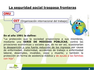La seguridad social traspasa fronteras
En el año 1991 la define:
“La protección que la sociedad proporciona a sus miembros,
mediante una SERIE DE MEDIDAS PÚBLICAS, contra las
privaciones económicas y sociales que, de no ser así, ocasionarían
la desaparición o una fuerte reducción de los ingresos por causa
de enfermedad, maternidad, accidentes de trabajo o enfermedad
laboral, desempleo, invalidez, vejez y muerte; y también la
protección en forma de asistencia médica y de ayuda a las familias
con hijo”.
4
ONU
OIT (Organización internacional del trabajo)
 