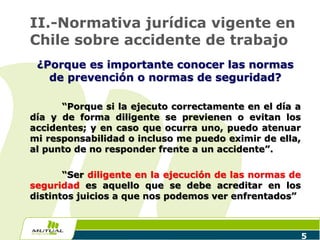 II.-Normativa jurídica vigente en
Chile sobre accidente de trabajo
¿Porque es importante conocer las normas
de prevención o normas de seguridad?
“Porque si la ejecuto correctamente en el día a
día y de forma diligente se previenen o evitan los
accidentes; y en caso que ocurra uno, puedo atenuar
mi responsabilidad o incluso me puedo eximir de ella,
al punto de no responder frente a un accidente”.
“Ser diligente en la ejecución de las normas de
seguridad es aquello que se debe acreditar en los
distintos juicios a que nos podemos ver enfrentados”
5
 