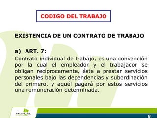 8
EXISTENCIA DE UN CONTRATO DE TRABAJO
a) ART. 7:
Contrato individual de trabajo, es una convención
por la cual el empleador y el trabajador se
obligan recíprocamente, éste a prestar servicios
personales bajo las dependencias y subordinación
del primero, y aquél pagará por estos servicios
una remuneración determinada.
CODIGO DEL TRABAJO
 