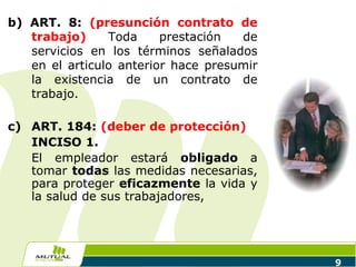 9
b) ART. 8: (presunción contrato de
trabajo) Toda prestación de
servicios en los términos señalados
en el articulo anterior hace presumir
la existencia de un contrato de
trabajo.
c) ART. 184: (deber de protección)
INCISO 1.
El empleador estará obligado a
tomar todas las medidas necesarias,
para proteger eficazmente la vida y
la salud de sus trabajadores,
 