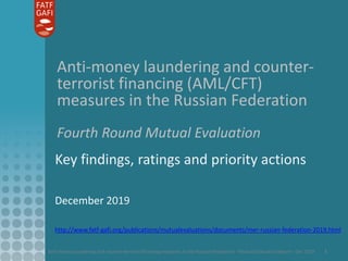 Anti-money laundering and counter-terrorist financing measures in the Russian Federation - Mutual Evaluation Report - Dec 2019 1
Anti-money laundering and counter-
terrorist financing (AML/CFT)
measures in the Russian Federation
Fourth Round Mutual Evaluation
Key findings, ratings and priority actions
December 2019
http://www.fatf-gafi.org/publications/mutualevaluations/documents/mer-russian-federation-2019.html
 