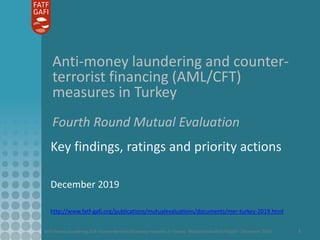 Anti-money laundering and counter-terrorist financing measures in Turkey - Mutual Evaluation Report - December 2019 1
Anti-money laundering and counter-
terrorist financing (AML/CFT)
measures in Turkey
Fourth Round Mutual Evaluation
Key findings, ratings and priority actions
December 2019
http://www.fatf-gafi.org/publications/mutualevaluations/documents/mer-turkey-2019.html
 