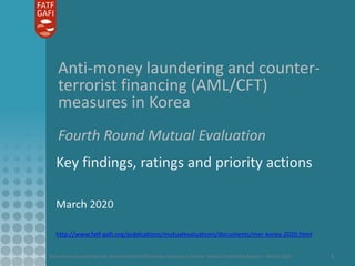 Anti-money laundering and counter-terrorist financing measures in Korea - Mutual Evaluation Report – March 2020 1
Anti-money laundering and counter-
terrorist financing (AML/CFT)
measures in Korea
Fourth Round Mutual Evaluation
Key findings, ratings and priority actions
March 2020
http://www.fatf-gafi.org/publications/mutualevaluations/documents/mer-korea-2020.html
 