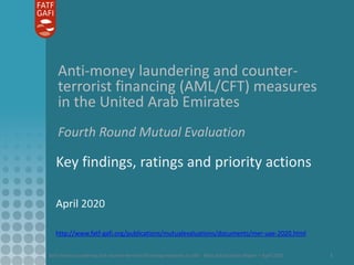Anti-money laundering and counter-terrorist financing measures in UAE - Mutual Evaluation Report – April 2020 1
Anti-money laundering and counter-
terrorist financing (AML/CFT) measures
in the United Arab Emirates
Fourth Round Mutual Evaluation
Key findings, ratings and priority actions
April 2020
http://www.fatf-gafi.org/publications/mutualevaluations/documents/mer-uae-2020.html
 