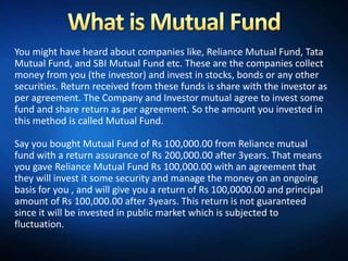 You might have heard about companies like, Reliance Mutual Fund, Tata
Mutual Fund, and SBI Mutual Fund etc. These are the companies collect
money from you (the investor) and invest in stocks, bonds or any other
securities. Return received from these funds is share with the investor as
per agreement. The Company and Investor mutual agree to invest some
fund and share return as per agreement. So the amount you invested in
this method is called Mutual Fund.

Say you bought Mutual Fund of Rs 100,000.00 from Reliance mutual
fund with a return assurance of Rs 200,000.00 after 3years. That means
you gave Reliance Mutual Fund Rs 100,000.00 with an agreement that
they will invest it some security and manage the money on an ongoing
basis for you , and will give you a return of Rs 100,0000.00 and principal
amount of Rs 100,000.00 after 3years. This return is not guaranteed
since it will be invested in public market which is subjected to
fluctuation.
 