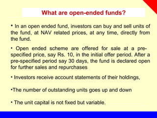 What are open-ended funds?
• In an open ended fund, investors can buy and sell units of
the fund, at NAV related prices, at any time, directly from
the fund.
• Open ended scheme are offered for sale at a pre-
specified price, say Rs. 10, in the initial offer period. After a
pre-specified period say 30 days, the fund is declared open
for further sales and repurchases
• Investors receive account statements of their holdings,
•The number of outstanding units goes up and down
• The unit capital is not fixed but variable.
 