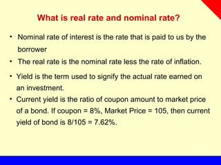 What is real rate and nominal rate?
• Nominal rate of interest is the rate that is paid to us by the
borrower
• The real rate is the nominal rate less the rate of inflation.
• Yield is the term used to signify the actual rate earned on
an investment.
• Current yield is the ratio of coupon amount to market price
of a bond. If coupon = 8%, Market Price = 105, then current
yield of bond is 8/105 = 7.62%.
 