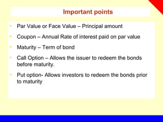 Important points
• Par Value or Face Value – Principal amount
• Coupon – Annual Rate of interest paid on par value
• Maturity – Term of bond
• Call Option – Allows the issuer to redeem the bonds
before maturity.
• Put option- Allows investors to redeem the bonds prior
to maturity
 