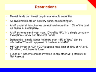 Restrictions
• Mutual funds can invest only in marketable securities
• All investments are on delivery basis, no squaring off.
• A MF under all its schemes cannot hold more than 10% of the paid
up capital of a company.
• A MF scheme can invest max. 10% of its NAV in a single company.
Exception – Index and Sectoral Funds
• Debt funds - single issuer not more than 15% of NAV, can be
relaxed to 20% with approval of trustees and AMC
• MF Can invest in ADR / GDRs upto a max. limit of 10% of NA or $
50 million, whichever is lower.
• Funds of 1 scheme can be invested in any other MF ( Max 5% of
Net Assets)
 