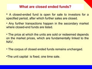 What are closed ended funds?
• A closed-ended fund is open for sale to investors for a
specified period, after which further sales are closed.
• Any further transactions happen in the secondary market
where closed-end funds are listed.
• The price at which the units are sold or redeemed depends
on the market prices, which are fundamentally linked to the
NAV.
• The corpus of closed ended funds remains unchanged.
•The unit capital is fixed, one time sale.
 