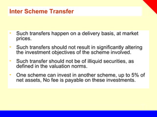 Inter Scheme Transfer
• Such transfers happen on a delivery basis, at market
prices.
• Such transfers should not result in significantly altering
the investment objectives of the scheme involved.
• Such transfer should not be of illiquid securities, as
defined in the valuation norms.
• One scheme can invest in another scheme, up to 5% of
net assets, No fee is payable on these investments.
 