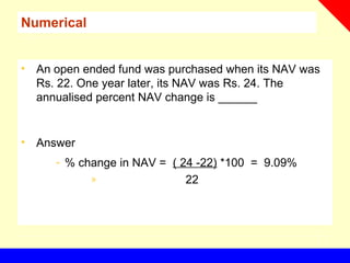 Numerical
• An open ended fund was purchased when its NAV was
Rs. 22. One year later, its NAV was Rs. 24. The
annualised percent NAV change is ______
• Answer
- % change in NAV = ( 24 -22) *100 = 9.09%
» 22
 