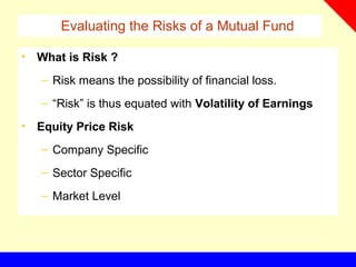 Evaluating the Risks of a Mutual Fund
• What is Risk ?
– Risk means the possibility of financial loss.
– “Risk” is thus equated with Volatility of Earnings
• Equity Price Risk
– Company Specific
– Sector Specific
– Market Level
 
