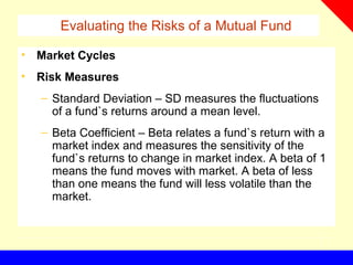Evaluating the Risks of a Mutual Fund
• Market Cycles
• Risk Measures
– Standard Deviation – SD measures the fluctuations
of a fund`s returns around a mean level.
– Beta Coefficient – Beta relates a fund`s return with a
market index and measures the sensitivity of the
fund`s returns to change in market index. A beta of 1
means the fund moves with market. A beta of less
than one means the fund will less volatile than the
market.
 