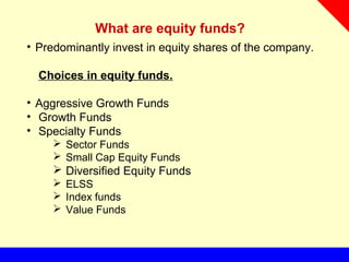What are equity funds?
• Predominantly invest in equity shares of the company.
Choices in equity funds.
• Aggressive Growth Funds
• Growth Funds
• Specialty Funds
 Sector Funds
 Small Cap Equity Funds
 Diversified Equity Funds
 ELSS
 Index funds
 Value Funds
 