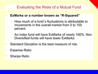 Evaluating the Risks of a Mutual Fund
• ExMarks or a number known as “R-Squared”
– How much of a fund`s fluctuations is attributable to
movements in the overall market from 0 to 100
percent.
– An index fund will have ExMarks of nearly 100%. Non
Diversified funds will have lower ExMarks.
• Standard Deviation is the best measure of risk.
• Expense Ratio
• Sharpe Ratio
 