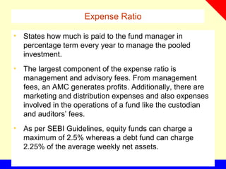 Expense Ratio
• States how much is paid to the fund manager in
percentage term every year to manage the pooled
investment.
• The largest component of the expense ratio is
management and advisory fees. From management
fees, an AMC generates profits. Additionally, there are
marketing and distribution expenses and also expenses
involved in the operations of a fund like the custodian
and auditors’ fees.
• As per SEBI Guidelines, equity funds can charge a
maximum of 2.5% whereas a debt fund can charge
2.25% of the average weekly net assets.
 